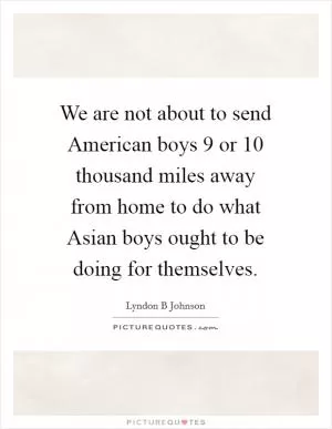 We are not about to send American boys 9 or 10 thousand miles away from home to do what Asian boys ought to be doing for themselves Picture Quote #1