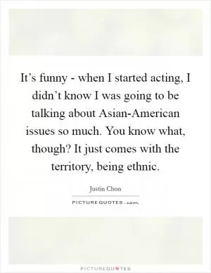 It’s funny - when I started acting, I didn’t know I was going to be talking about Asian-American issues so much. You know what, though? It just comes with the territory, being ethnic Picture Quote #1