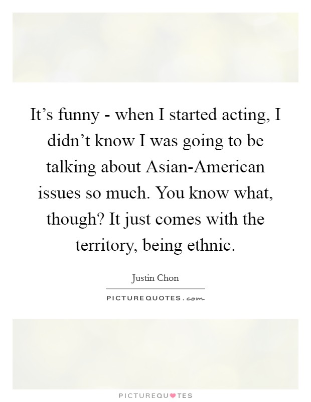 It's funny - when I started acting, I didn't know I was going to be talking about Asian-American issues so much. You know what, though? It just comes with the territory, being ethnic. Picture Quote #1