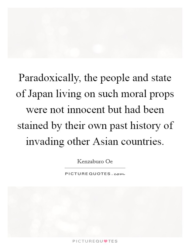 Paradoxically, the people and state of Japan living on such moral props were not innocent but had been stained by their own past history of invading other Asian countries. Picture Quote #1