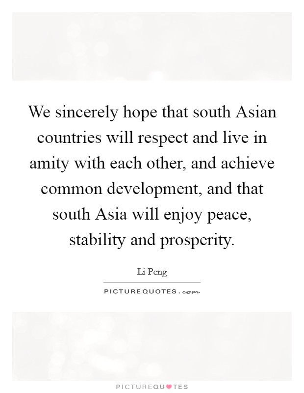 We sincerely hope that south Asian countries will respect and live in amity with each other, and achieve common development, and that south Asia will enjoy peace, stability and prosperity. Picture Quote #1