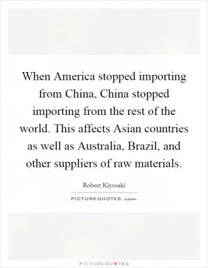 When America stopped importing from China, China stopped importing from the rest of the world. This affects Asian countries as well as Australia, Brazil, and other suppliers of raw materials Picture Quote #1