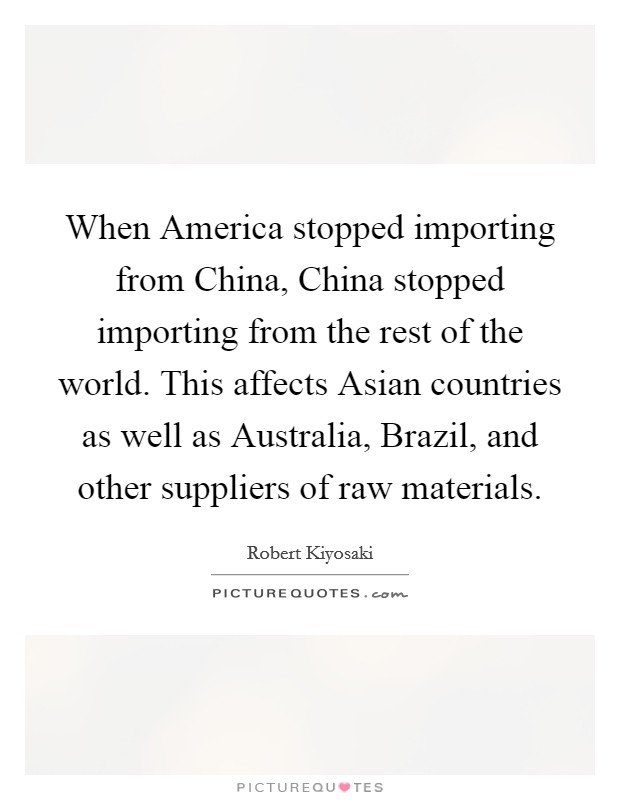 When America stopped importing from China, China stopped importing from the rest of the world. This affects Asian countries as well as Australia, Brazil, and other suppliers of raw materials. Picture Quote #1