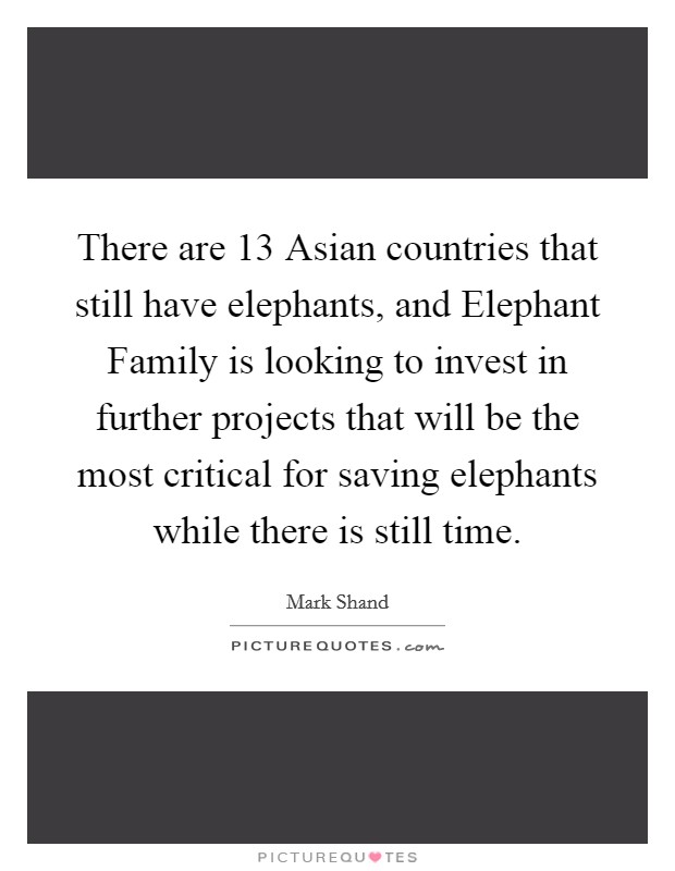 There are 13 Asian countries that still have elephants, and Elephant Family is looking to invest in further projects that will be the most critical for saving elephants while there is still time. Picture Quote #1