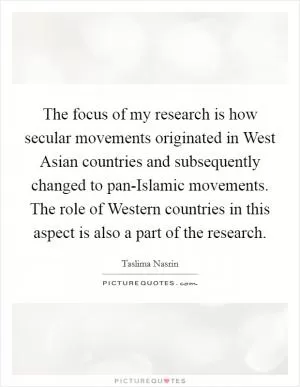 The focus of my research is how secular movements originated in West Asian countries and subsequently changed to pan-Islamic movements. The role of Western countries in this aspect is also a part of the research Picture Quote #1