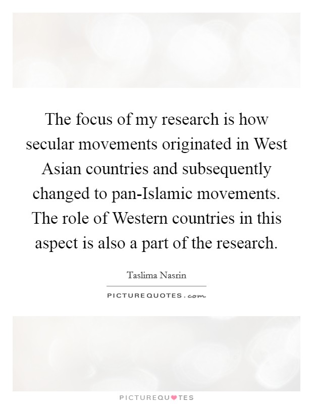 The focus of my research is how secular movements originated in West Asian countries and subsequently changed to pan-Islamic movements. The role of Western countries in this aspect is also a part of the research. Picture Quote #1