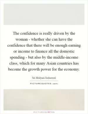 The confidence is really driven by the woman - whether she can have the confidence that there will be enough earning or income to finance all the domestic spending - but also by the middle-income class, which for many Asian countries has become the growth power for the economy Picture Quote #1