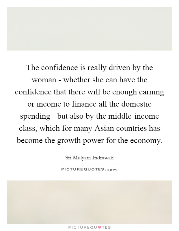 The confidence is really driven by the woman - whether she can have the confidence that there will be enough earning or income to finance all the domestic spending - but also by the middle-income class, which for many Asian countries has become the growth power for the economy. Picture Quote #1