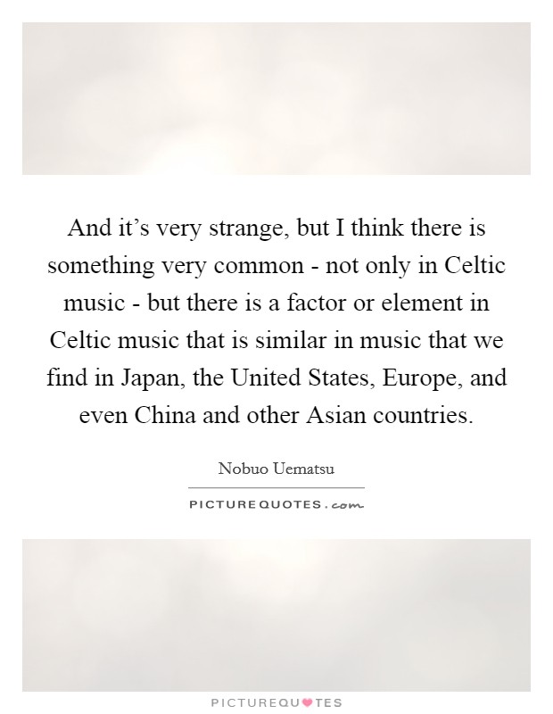 And it's very strange, but I think there is something very common - not only in Celtic music - but there is a factor or element in Celtic music that is similar in music that we find in Japan, the United States, Europe, and even China and other Asian countries. Picture Quote #1