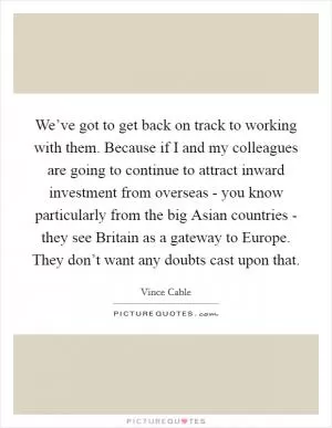 We’ve got to get back on track to working with them. Because if I and my colleagues are going to continue to attract inward investment from overseas - you know particularly from the big Asian countries - they see Britain as a gateway to Europe. They don’t want any doubts cast upon that Picture Quote #1