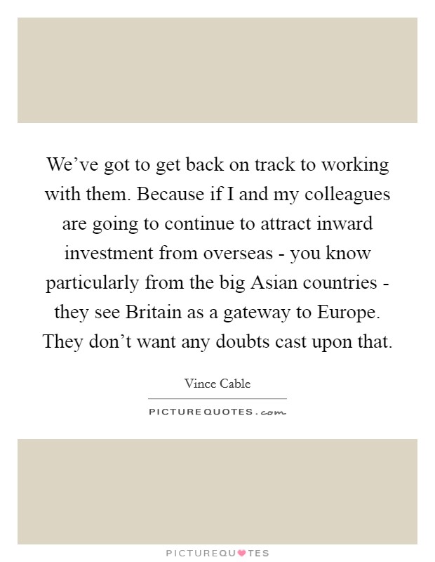 We've got to get back on track to working with them. Because if I and my colleagues are going to continue to attract inward investment from overseas - you know particularly from the big Asian countries - they see Britain as a gateway to Europe. They don't want any doubts cast upon that. Picture Quote #1