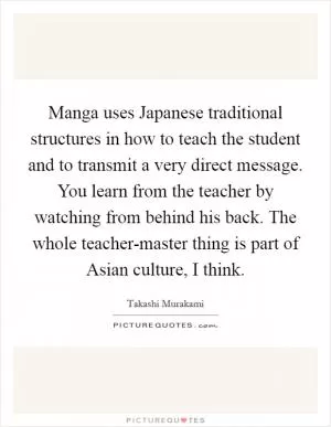 Manga uses Japanese traditional structures in how to teach the student and to transmit a very direct message. You learn from the teacher by watching from behind his back. The whole teacher-master thing is part of Asian culture, I think Picture Quote #1