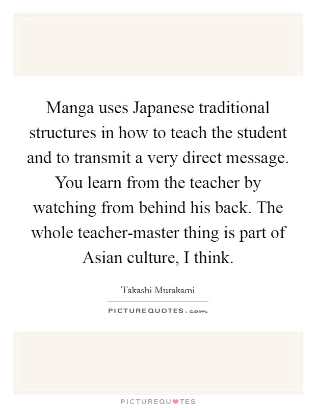 Manga uses Japanese traditional structures in how to teach the student and to transmit a very direct message. You learn from the teacher by watching from behind his back. The whole teacher-master thing is part of Asian culture, I think. Picture Quote #1