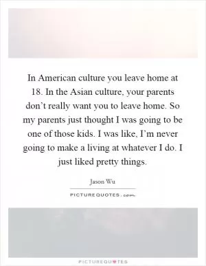 In American culture you leave home at 18. In the Asian culture, your parents don’t really want you to leave home. So my parents just thought I was going to be one of those kids. I was like, I’m never going to make a living at whatever I do. I just liked pretty things Picture Quote #1