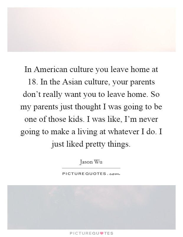 In American culture you leave home at 18. In the Asian culture, your parents don't really want you to leave home. So my parents just thought I was going to be one of those kids. I was like, I'm never going to make a living at whatever I do. I just liked pretty things. Picture Quote #1