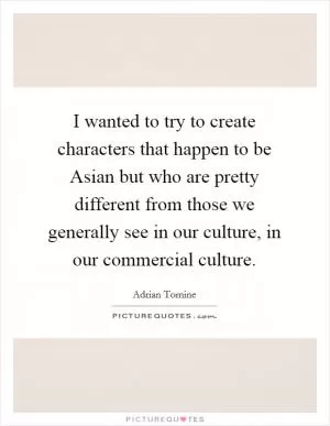 I wanted to try to create characters that happen to be Asian but who are pretty different from those we generally see in our culture, in our commercial culture Picture Quote #1