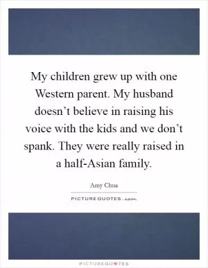 My children grew up with one Western parent. My husband doesn’t believe in raising his voice with the kids and we don’t spank. They were really raised in a half-Asian family Picture Quote #1