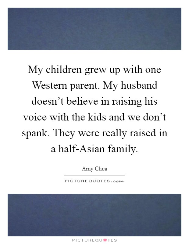 My children grew up with one Western parent. My husband doesn't believe in raising his voice with the kids and we don't spank. They were really raised in a half-Asian family. Picture Quote #1