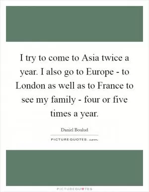 I try to come to Asia twice a year. I also go to Europe - to London as well as to France to see my family - four or five times a year Picture Quote #1