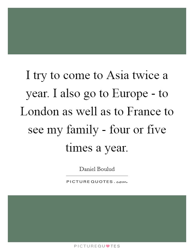 I try to come to Asia twice a year. I also go to Europe - to London as well as to France to see my family - four or five times a year. Picture Quote #1