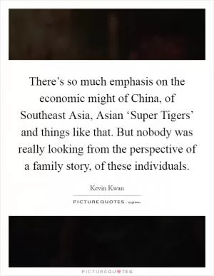 There’s so much emphasis on the economic might of China, of Southeast Asia, Asian ‘Super Tigers’ and things like that. But nobody was really looking from the perspective of a family story, of these individuals Picture Quote #1