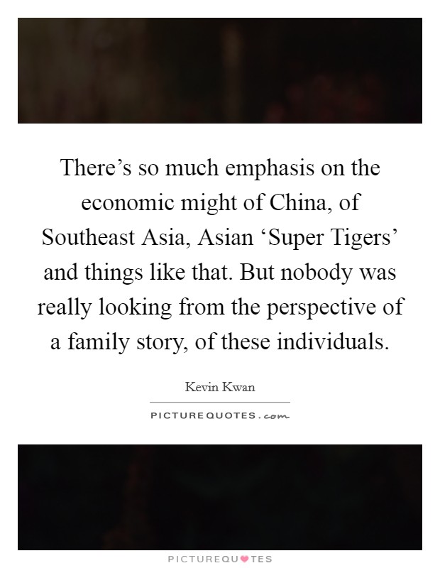 There's so much emphasis on the economic might of China, of Southeast Asia, Asian ‘Super Tigers' and things like that. But nobody was really looking from the perspective of a family story, of these individuals. Picture Quote #1