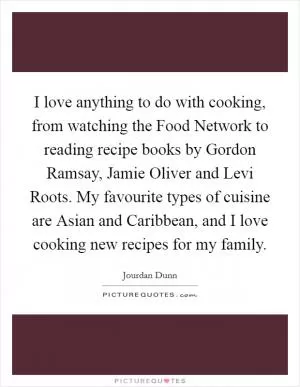 I love anything to do with cooking, from watching the Food Network to reading recipe books by Gordon Ramsay, Jamie Oliver and Levi Roots. My favourite types of cuisine are Asian and Caribbean, and I love cooking new recipes for my family Picture Quote #1