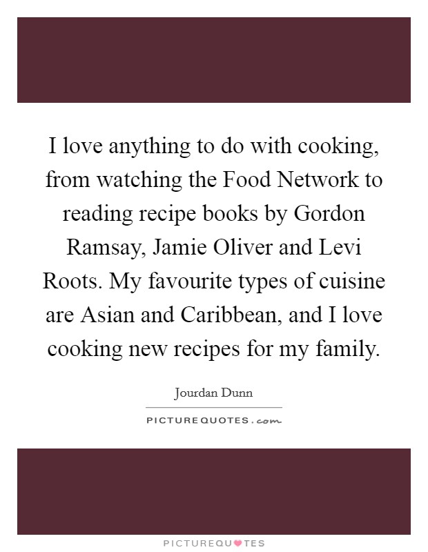 I love anything to do with cooking, from watching the Food Network to reading recipe books by Gordon Ramsay, Jamie Oliver and Levi Roots. My favourite types of cuisine are Asian and Caribbean, and I love cooking new recipes for my family. Picture Quote #1