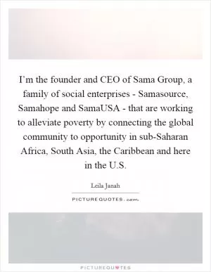 I’m the founder and CEO of Sama Group, a family of social enterprises - Samasource, Samahope and SamaUSA - that are working to alleviate poverty by connecting the global community to opportunity in sub-Saharan Africa, South Asia, the Caribbean and here in the U.S Picture Quote #1