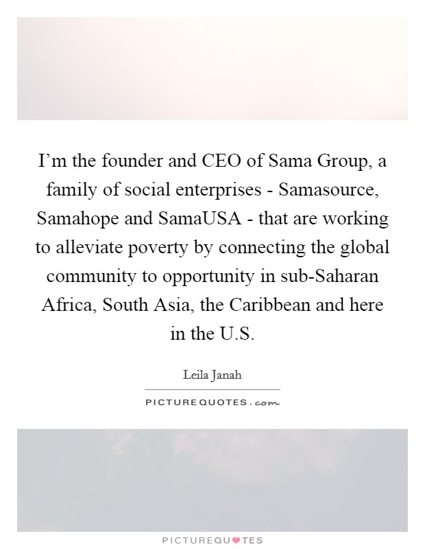I'm the founder and CEO of Sama Group, a family of social enterprises - Samasource, Samahope and SamaUSA - that are working to alleviate poverty by connecting the global community to opportunity in sub-Saharan Africa, South Asia, the Caribbean and here in the U.S. Picture Quote #1