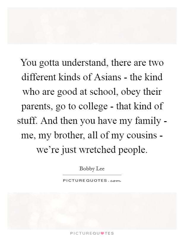 You gotta understand, there are two different kinds of Asians - the kind who are good at school, obey their parents, go to college - that kind of stuff. And then you have my family - me, my brother, all of my cousins - we're just wretched people. Picture Quote #1