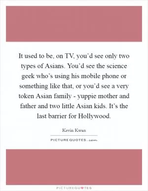 It used to be, on TV, you’d see only two types of Asians. You’d see the science geek who’s using his mobile phone or something like that, or you’d see a very token Asian family - yuppie mother and father and two little Asian kids. It’s the last barrier for Hollywood Picture Quote #1