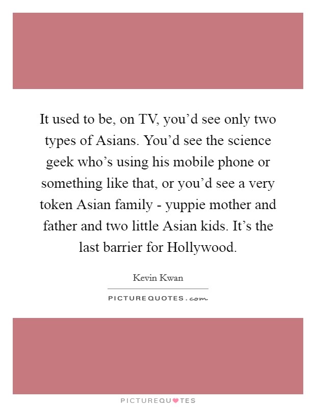 It used to be, on TV, you'd see only two types of Asians. You'd see the science geek who's using his mobile phone or something like that, or you'd see a very token Asian family - yuppie mother and father and two little Asian kids. It's the last barrier for Hollywood. Picture Quote #1