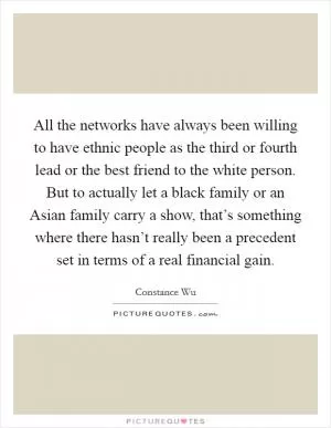 All the networks have always been willing to have ethnic people as the third or fourth lead or the best friend to the white person. But to actually let a black family or an Asian family carry a show, that’s something where there hasn’t really been a precedent set in terms of a real financial gain Picture Quote #1