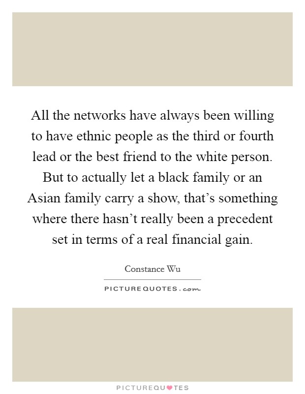 All the networks have always been willing to have ethnic people as the third or fourth lead or the best friend to the white person. But to actually let a black family or an Asian family carry a show, that's something where there hasn't really been a precedent set in terms of a real financial gain. Picture Quote #1