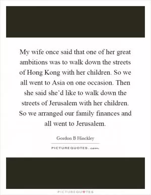 My wife once said that one of her great ambitions was to walk down the streets of Hong Kong with her children. So we all went to Asia on one occasion. Then she said she’d like to walk down the streets of Jerusalem with her children. So we arranged our family finances and all went to Jerusalem Picture Quote #1