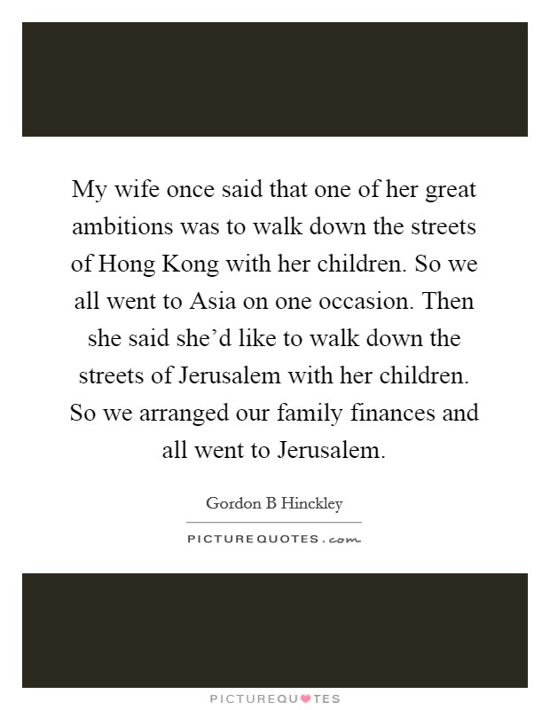 My wife once said that one of her great ambitions was to walk down the streets of Hong Kong with her children. So we all went to Asia on one occasion. Then she said she'd like to walk down the streets of Jerusalem with her children. So we arranged our family finances and all went to Jerusalem. Picture Quote #1