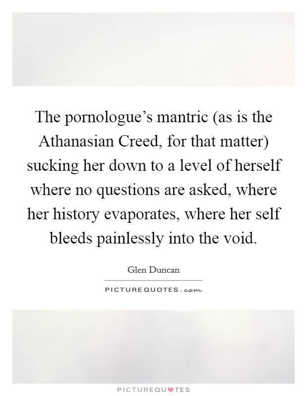 The pornologue's mantric (as is the Athanasian Creed, for that matter) sucking her down to a level of herself where no questions are asked, where her history evaporates, where her self bleeds painlessly into the void. Picture Quote #1