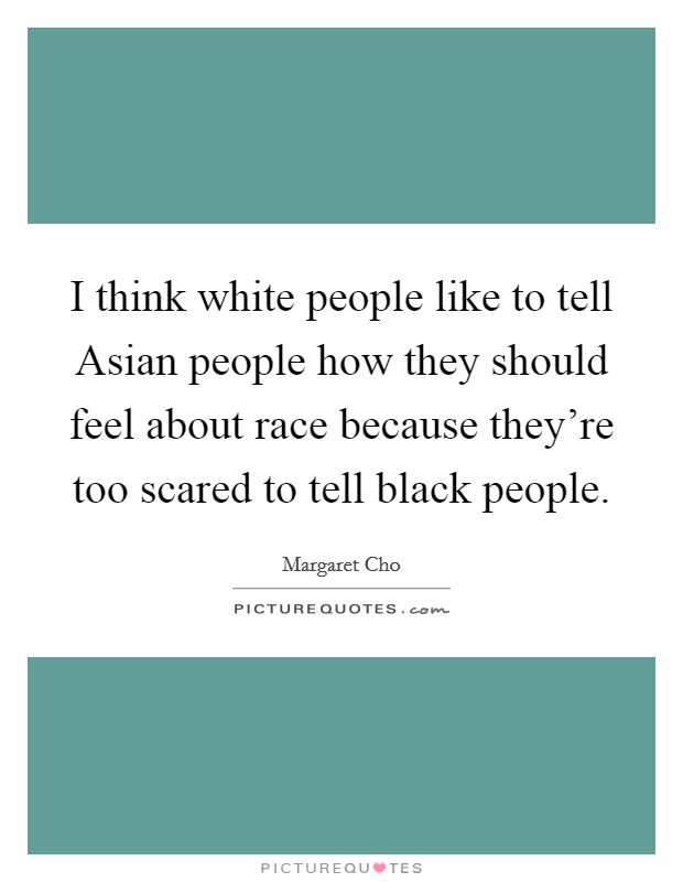 I think white people like to tell Asian people how they should feel about race because they're too scared to tell black people. Picture Quote #1