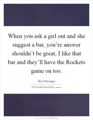 When you ask a girl out and she suggest a bar, you’re answer shouldn’t be great, I like that bar and they’ll have the Rockets game on too Picture Quote #1
