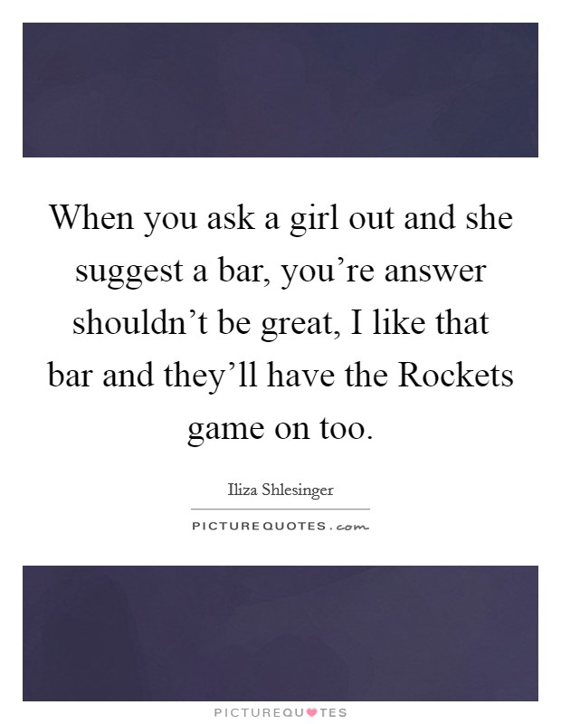 When you ask a girl out and she suggest a bar, you're answer shouldn't be great, I like that bar and they'll have the Rockets game on too. Picture Quote #1