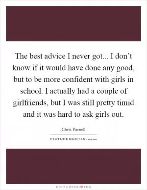 The best advice I never got... I don’t know if it would have done any good, but to be more confident with girls in school. I actually had a couple of girlfriends, but I was still pretty timid and it was hard to ask girls out Picture Quote #1