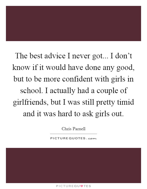 The best advice I never got... I don't know if it would have done any good, but to be more confident with girls in school. I actually had a couple of girlfriends, but I was still pretty timid and it was hard to ask girls out. Picture Quote #1