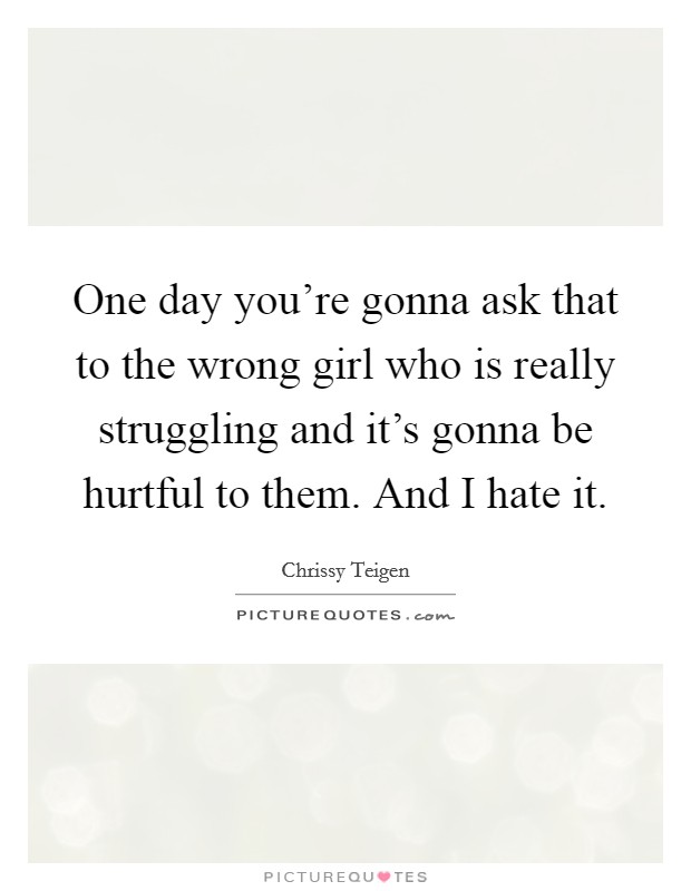 One day you're gonna ask that to the wrong girl who is really struggling and it's gonna be hurtful to them. And I hate it. Picture Quote #1
