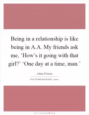 Being in a relationship is like being in A.A. My friends ask me, ‘How’s it going with that girl?’ ‘One day at a time, man.’ Picture Quote #1