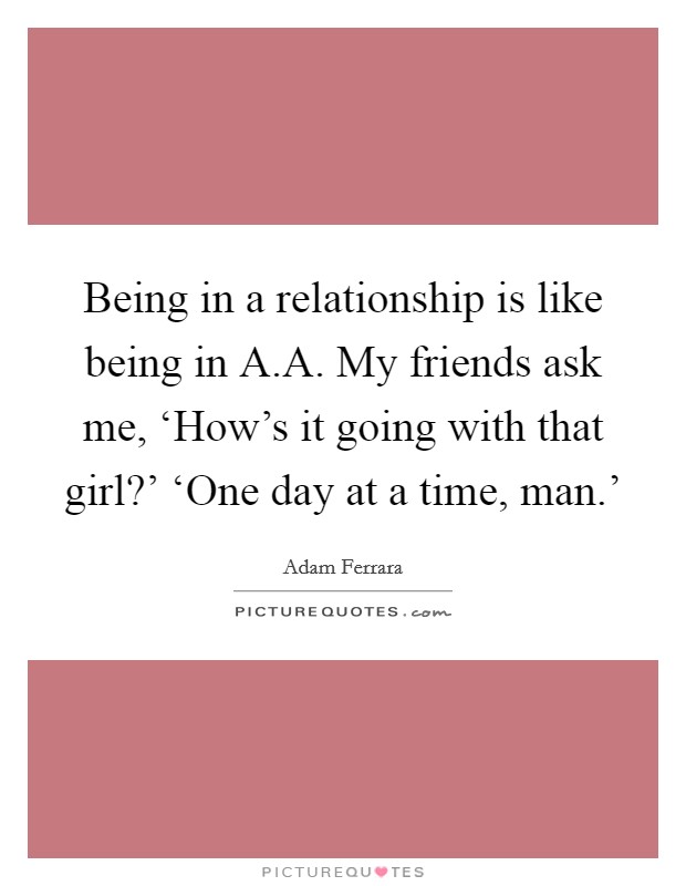 Being in a relationship is like being in A.A. My friends ask me, ‘How's it going with that girl?' ‘One day at a time, man.' Picture Quote #1