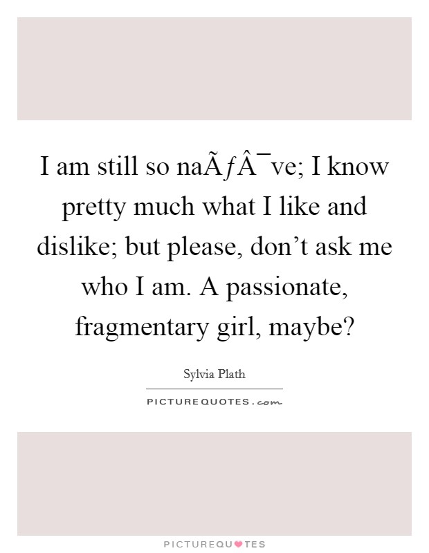 I am still so naÃƒÂ¯ve; I know pretty much what I like and dislike; but please, don't ask me who I am. A passionate, fragmentary girl, maybe? Picture Quote #1