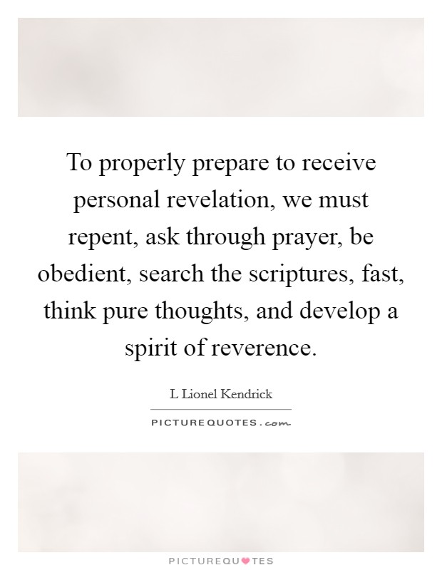 To properly prepare to receive personal revelation, we must repent, ask through prayer, be obedient, search the scriptures, fast, think pure thoughts, and develop a spirit of reverence. Picture Quote #1