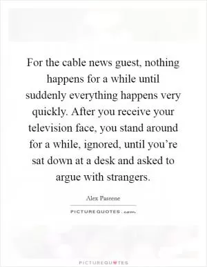 For the cable news guest, nothing happens for a while until suddenly everything happens very quickly. After you receive your television face, you stand around for a while, ignored, until you’re sat down at a desk and asked to argue with strangers Picture Quote #1