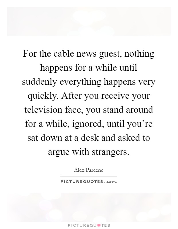 For the cable news guest, nothing happens for a while until suddenly everything happens very quickly. After you receive your television face, you stand around for a while, ignored, until you're sat down at a desk and asked to argue with strangers. Picture Quote #1